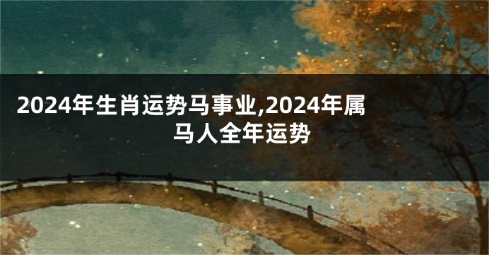 2024年生肖运势马事业,2024年属马人全年运势