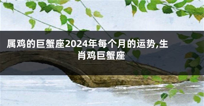 属鸡的巨蟹座2024年每个月的运势,生肖鸡巨蟹座