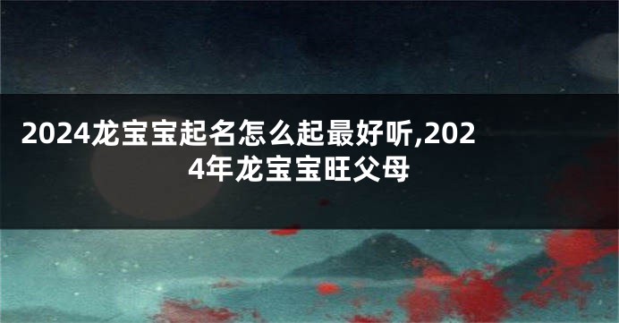 2024龙宝宝起名怎么起最好听,2024年龙宝宝旺父母