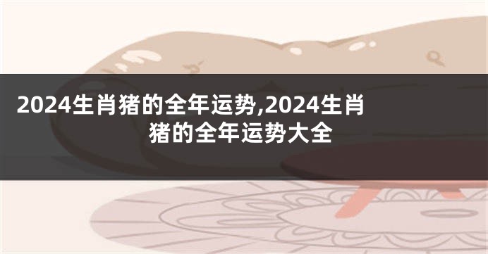 2024生肖猪的全年运势,2024生肖猪的全年运势大全