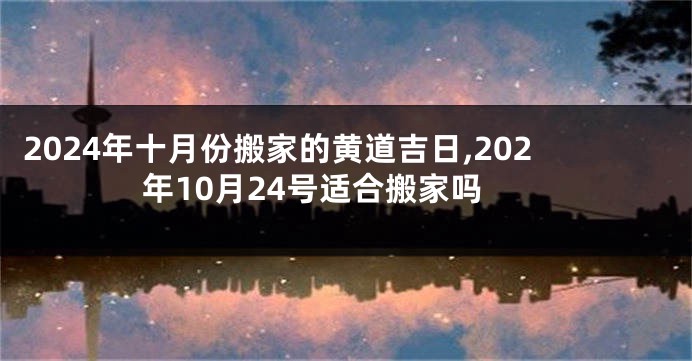 2024年十月份搬家的黄道吉日,202年10月24号适合搬家吗