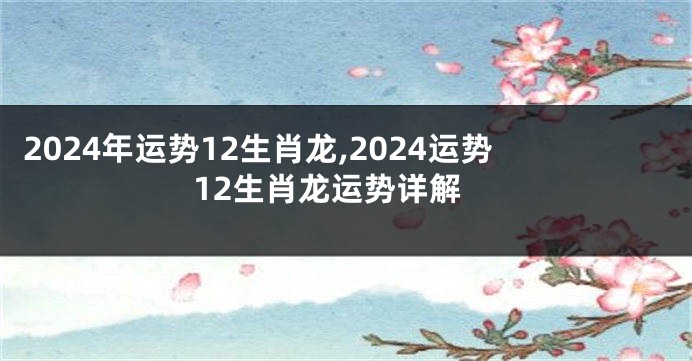 2024年运势12生肖龙,2024运势12生肖龙运势详解