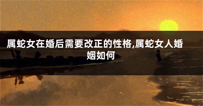 属蛇女在婚后需要改正的性格,属蛇女人婚姻如何