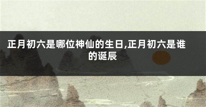 正月初六是哪位神仙的生日,正月初六是谁的诞辰