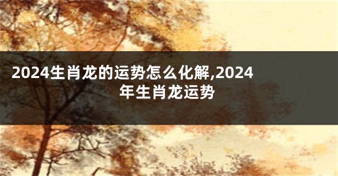 2024生肖龙的运势怎么化解,2024年生肖龙运势