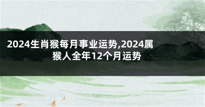 2024生肖猴每月事业运势,2024属猴人全年12个月运势