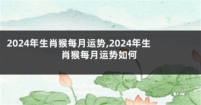 2024年生肖猴每月运势,2024年生肖猴每月运势如何