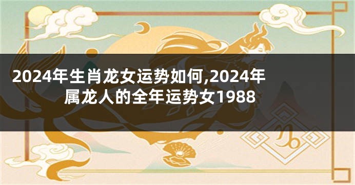 2024年生肖龙女运势如何,2024年属龙人的全年运势女1988