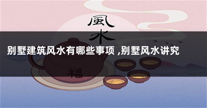 别墅建筑风水有哪些事项 ,别墅风水讲究