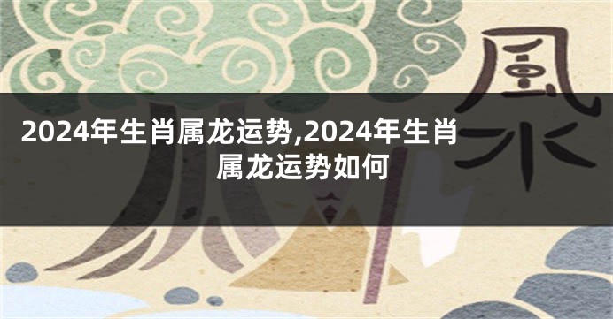 2024年生肖属龙运势,2024年生肖属龙运势如何