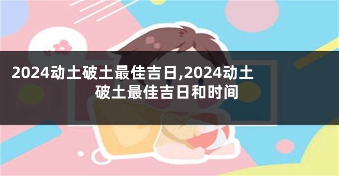 2024动土破土最佳吉日,2024动土破土最佳吉日和时间