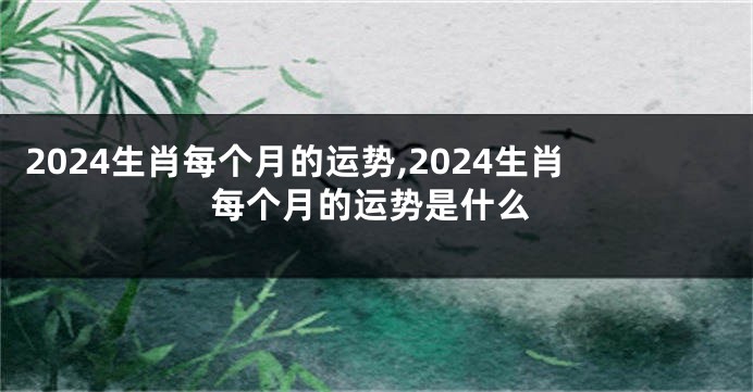 2024生肖每个月的运势,2024生肖每个月的运势是什么