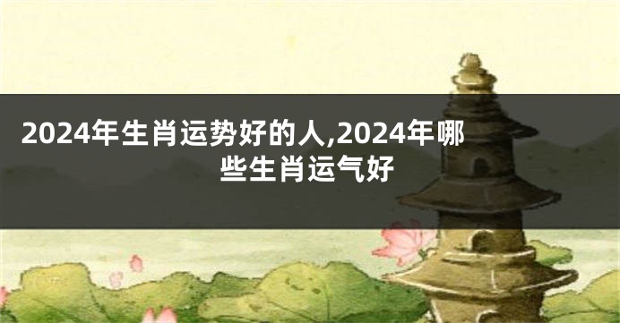 2024年生肖运势好的人,2024年哪些生肖运气好