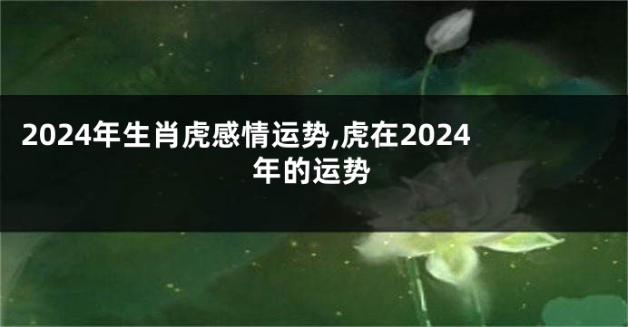 2024年生肖虎感情运势,虎在2024年的运势
