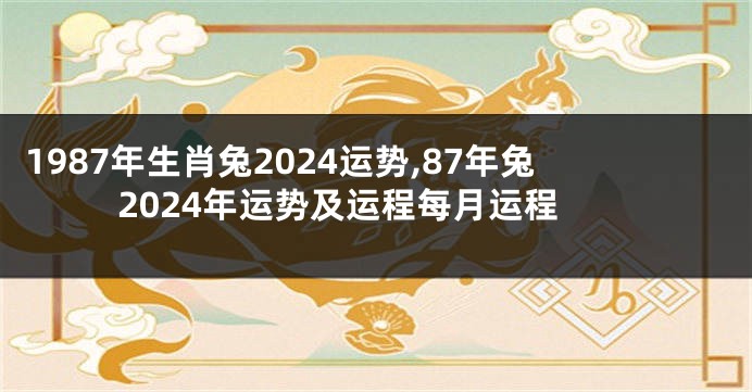 1987年生肖兔2024运势,87年兔2024年运势及运程每月运程