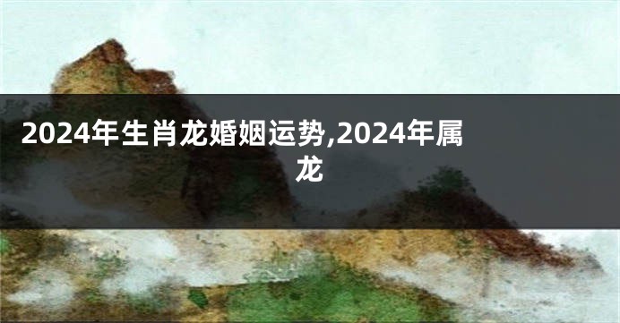 2024年生肖龙婚姻运势,2024年属龙