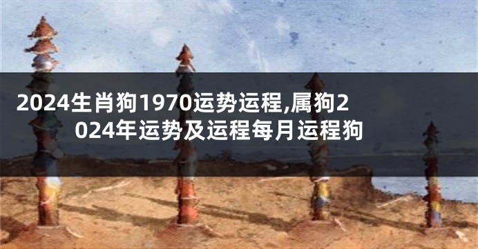 2024生肖狗1970运势运程,属狗2024年运势及运程每月运程狗