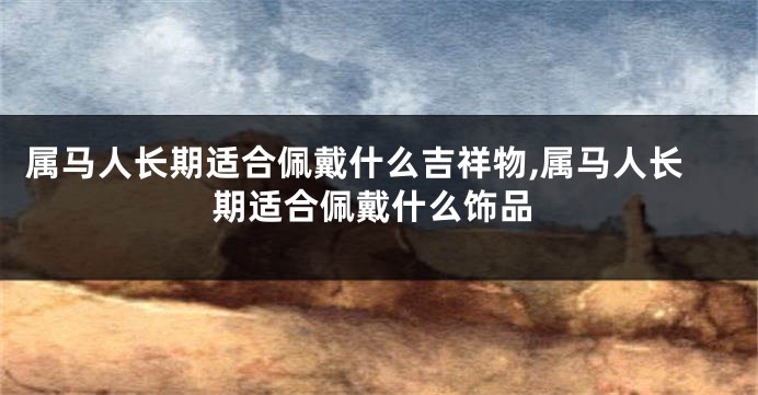 属马人长期适合佩戴什么吉祥物,属马人长期适合佩戴什么饰品
