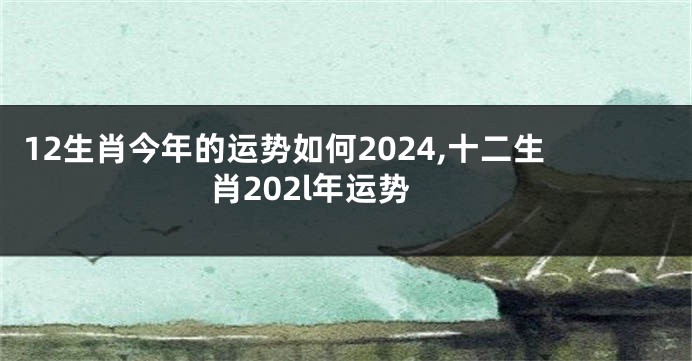 12生肖今年的运势如何2024,十二生肖202l年运势