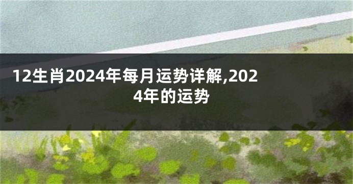 12生肖2024年每月运势详解,2024年的运势