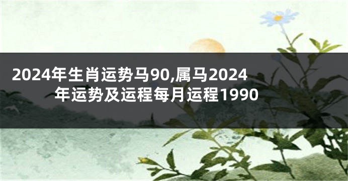 2024年生肖运势马90,属马2024年运势及运程每月运程1990