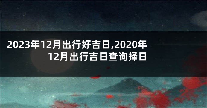 2023年12月出行好吉日,2020年12月出行吉日查询择日