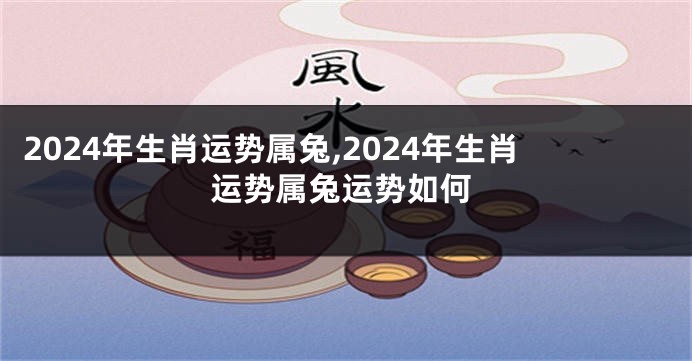 2024年生肖运势属兔,2024年生肖运势属兔运势如何
