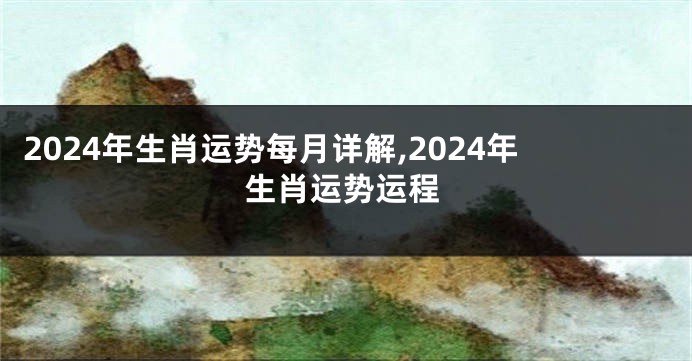 2024年生肖运势每月详解,2024年生肖运势运程