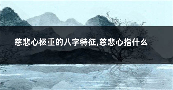 慈悲心极重的八字特征,慈悲心指什么