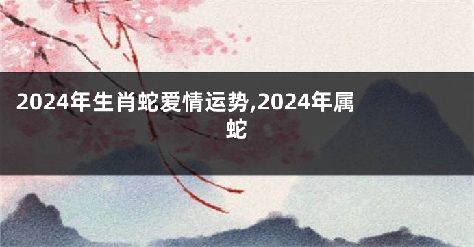 2024年生肖蛇爱情运势,2024年属蛇