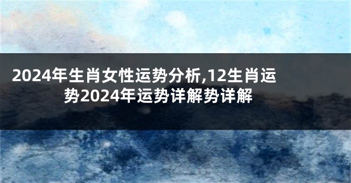 2024年生肖女性运势分析,12生肖运势2024年运势详解势详解