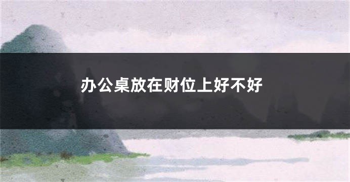办公桌放在财位上好不好