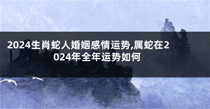 2024生肖蛇人婚姻感情运势,属蛇在2024年全年运势如何