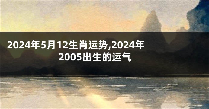 2024年5月12生肖运势,2024年2005出生的运气