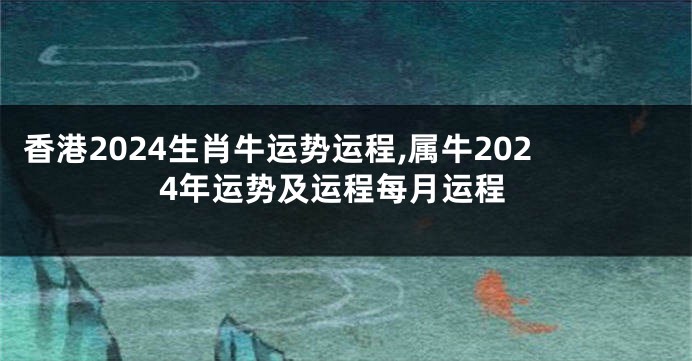 香港2024生肖牛运势运程,属牛2024年运势及运程每月运程