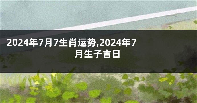 2024年7月7生肖运势,2024年7月生子吉日