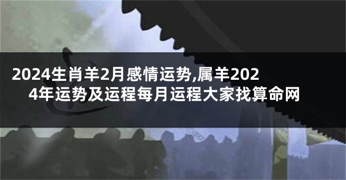 2024生肖羊2月感情运势,属羊2024年运势及运程每月运程大家找算命网