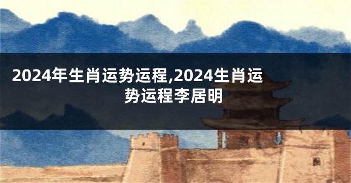 2024年生肖运势运程,2024生肖运势运程李居明