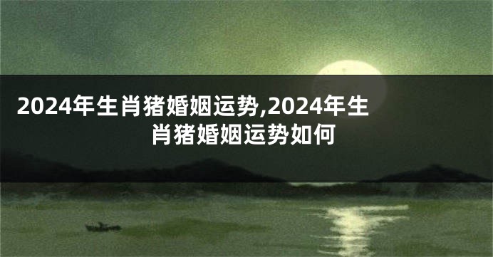 2024年生肖猪婚姻运势,2024年生肖猪婚姻运势如何