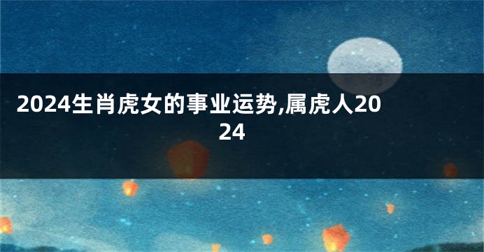 2024生肖虎女的事业运势,属虎人2024