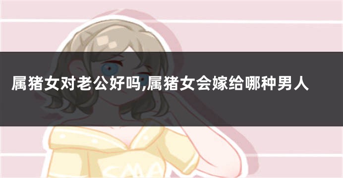 属猪女对老公好吗,属猪女会嫁给哪种男人