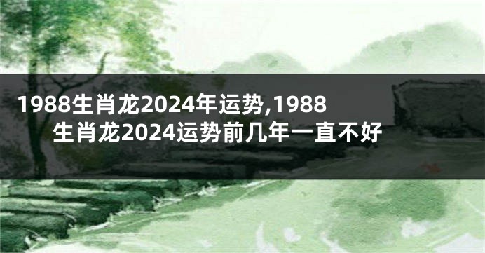1988生肖龙2024年运势,1988生肖龙2024运势前几年一直不好
