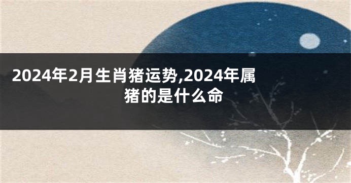 2024年2月生肖猪运势,2024年属猪的是什么命