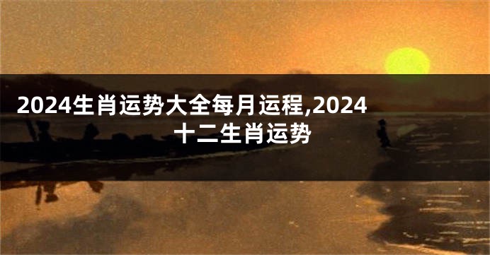 2024生肖运势大全每月运程,2024十二生肖运势