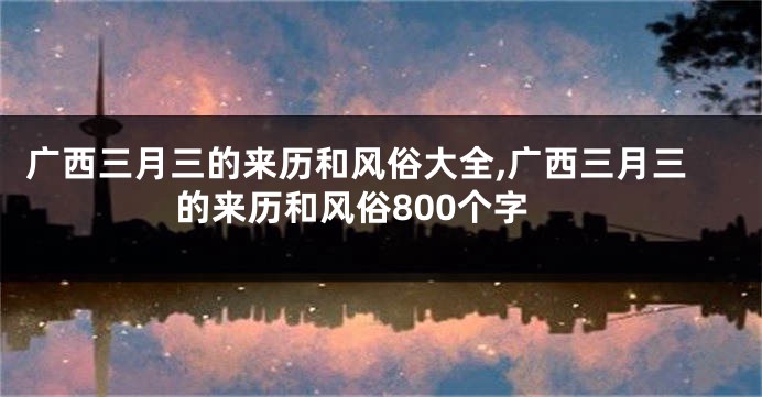 广西三月三的来历和风俗大全,广西三月三的来历和风俗800个字