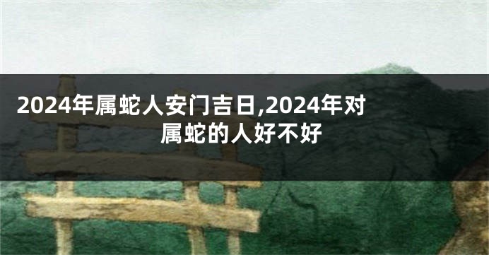 2024年属蛇人安门吉日,2024年对属蛇的人好不好