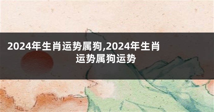 2024年生肖运势属狗,2024年生肖运势属狗运势