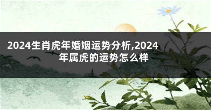 2024生肖虎年婚姻运势分析,2024年属虎的运势怎么样
