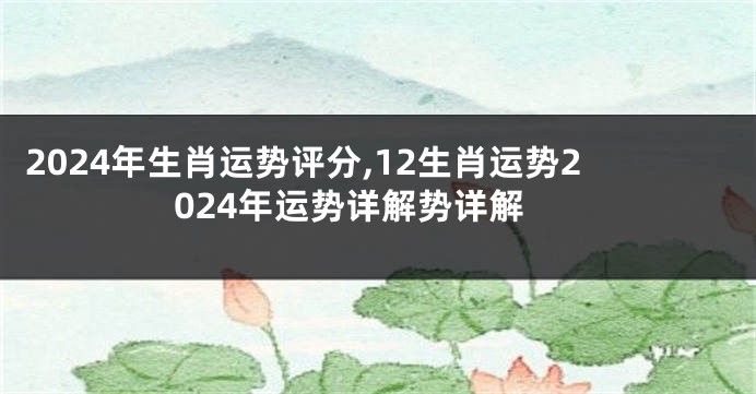 2024年生肖运势评分,12生肖运势2024年运势详解势详解