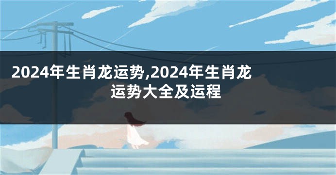 2024年生肖龙运势,2024年生肖龙运势大全及运程